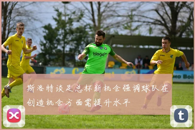 斯洛特谈足总杯新机会强调球队在创造机会方面需提升水平