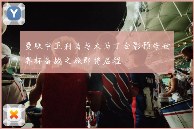 曼联中卫利马与大马丁合影预告世界杯备战之旅即将启程