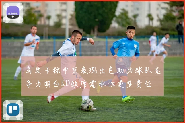 乌度卡称申京表现出色助力球队竞争力明白KD缺席需承担更多责任