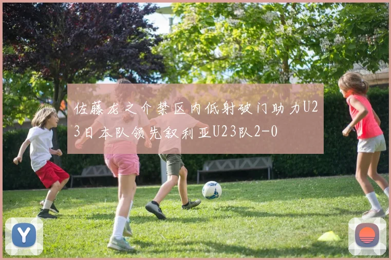 佐藤龙之介禁区内低射破门助力U23日本队领先叙利亚U23队2-0