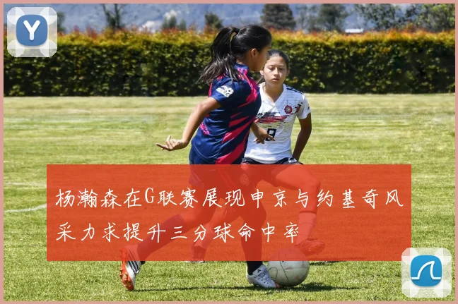 杨瀚森在G联赛展现申京与约基奇风采力求提升三分球命中率