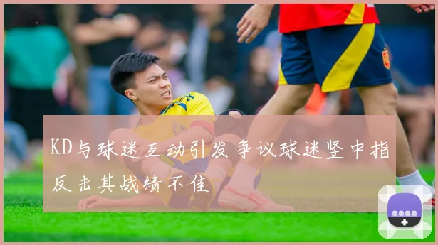 KD与球迷互动引发争议球迷竖中指反击其战绩不佳