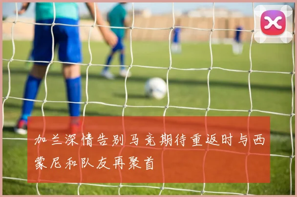 加兰深情告别马竞期待重返时与西蒙尼和队友再聚首