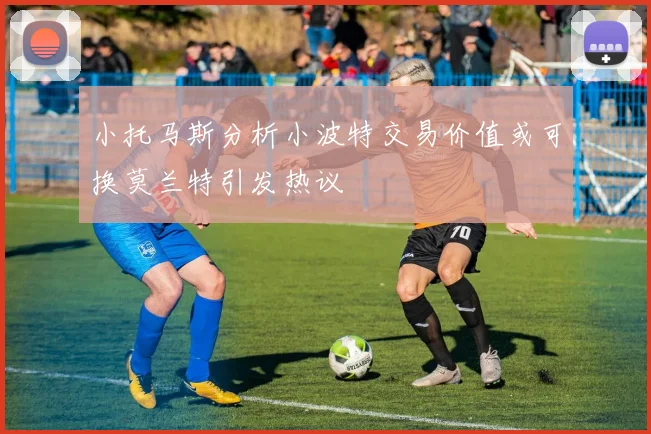 小托马斯分析小波特交易价值或可换莫兰特引发热议