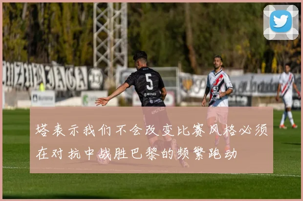 塔表示我们不会改变比赛风格必须在对抗中战胜巴黎的频繁跑动