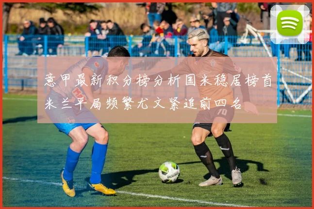 意甲最新积分榜分析国米稳居榜首米兰平局频繁尤文紧追前四名