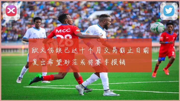 欧文伤缺已达十个月交易截止日前复出希望渺茫或将赛季报销