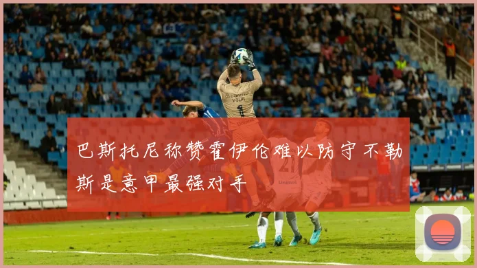 巴斯托尼称赞霍伊伦难以防守不勒斯是意甲最强对手