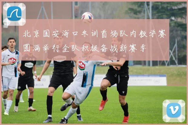 北京国安海口冬训首场队内教学赛圆满举行全队积极备战新赛季
