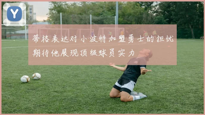 蒂格表达对小波特加盟勇士的担忧期待他展现顶级球员实力