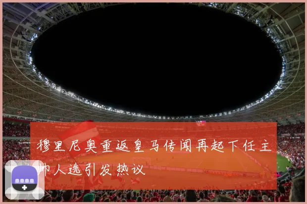 穆里尼奥重返皇马传闻再起下任主帅人选引发热议