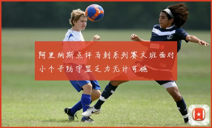 阿里纳斯点评马刺系列赛文班面对小个子防守显乏力无计可施